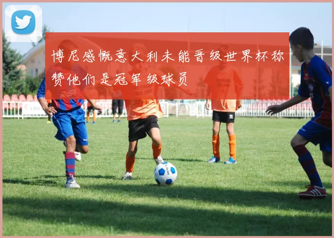 博尼感慨意大利未能晋级世界杯称赞他们是冠军级球员