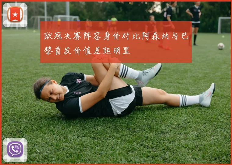 欧冠决赛阵容身价对比阿森纳与巴黎首发价值差距明显