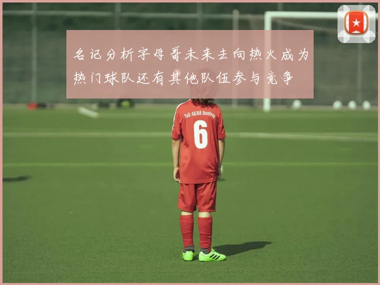 名记分析字母哥未来去向热火成为热门球队还有其他队伍参与竞争