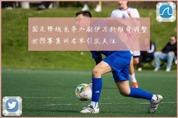 国足锋线竞争加剧伊万科维奇调整世预赛集训名单引发关注