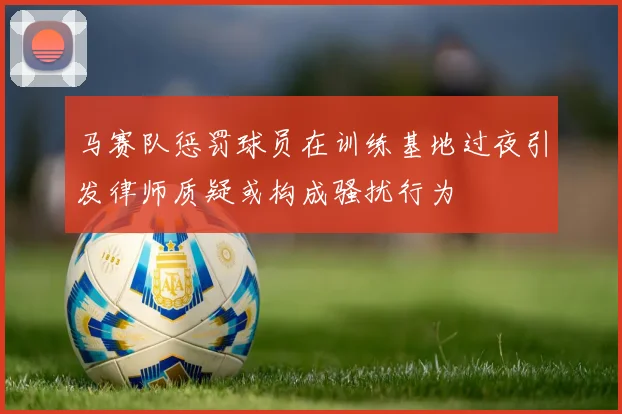 马赛队惩罚球员在训练基地过夜引发律师质疑或构成骚扰行为