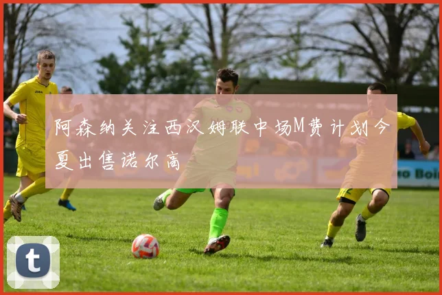 阿森纳关注西汉姆联中场M费计划今夏出售诺尔高