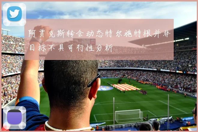 阿贾克斯转会动态特尔施特根并非目标不具可行性分析
