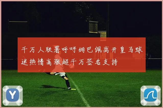 千万人联署呼吁姆巴佩离开皇马球迷热情高涨超千万签名支持