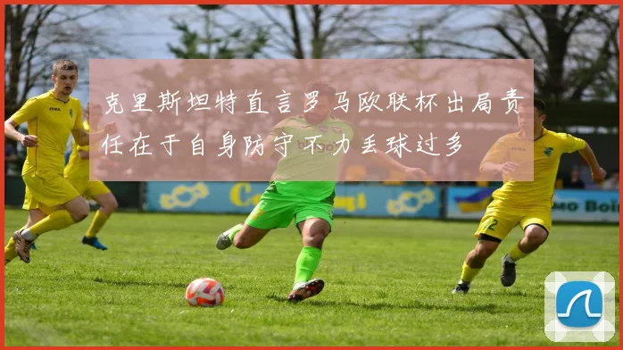 克里斯坦特直言罗马欧联杯出局责任在于自身防守不力丢球过多