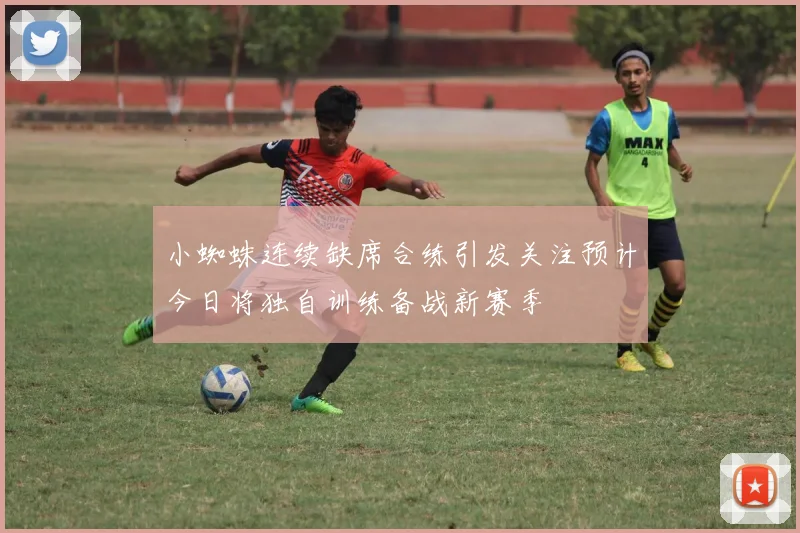小蜘蛛连续缺席合练引发关注预计今日将独自训练备战新赛季