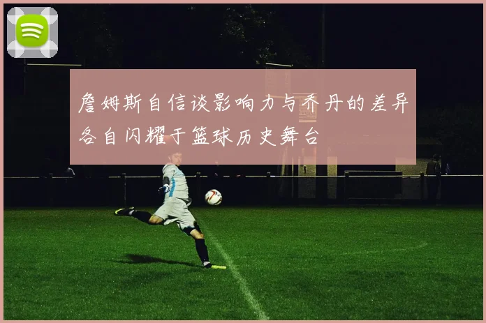 詹姆斯自信谈影响力与乔丹的差异各自闪耀于篮球历史舞台