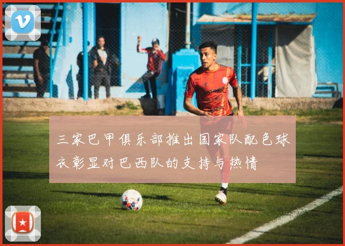 三家巴甲俱乐部推出国家队配色球衣彰显对巴西队的支持与热情