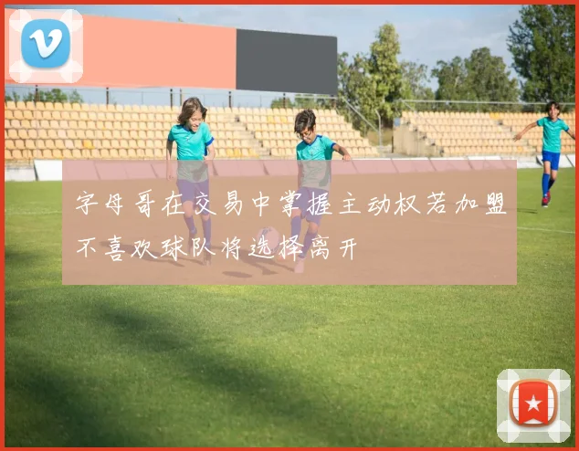 字母哥在交易中掌握主动权若加盟不喜欢球队将选择离开
