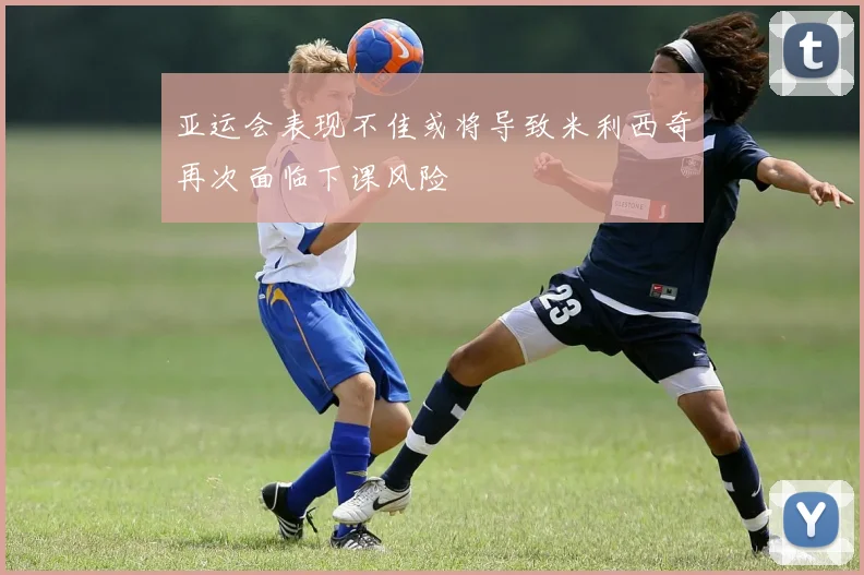 亚运会表现不佳或将导致米利西奇再次面临下课风险
