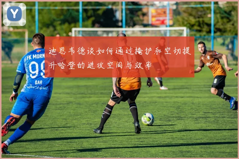 迪恩韦德谈如何通过掩护和空切提升哈登的进攻空间与效率