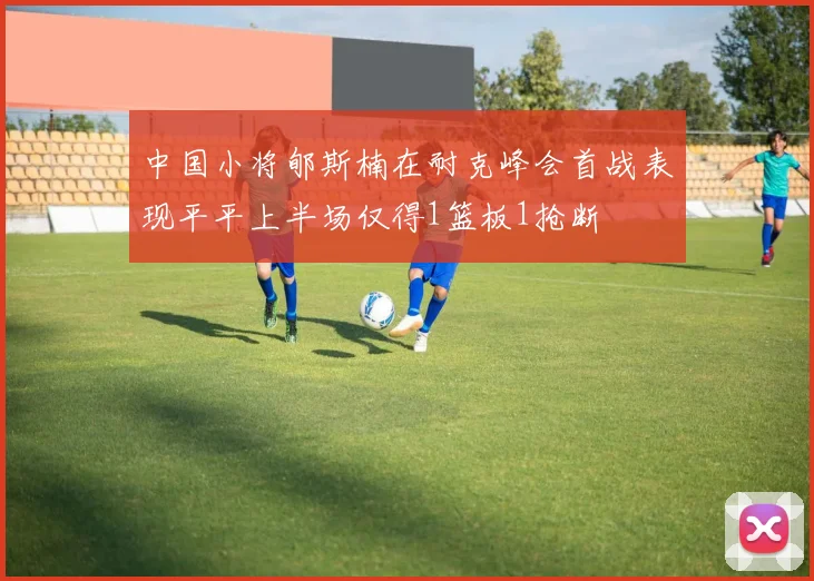 中国小将郇斯楠在耐克峰会首战表现平平上半场仅得1篮板1抢断