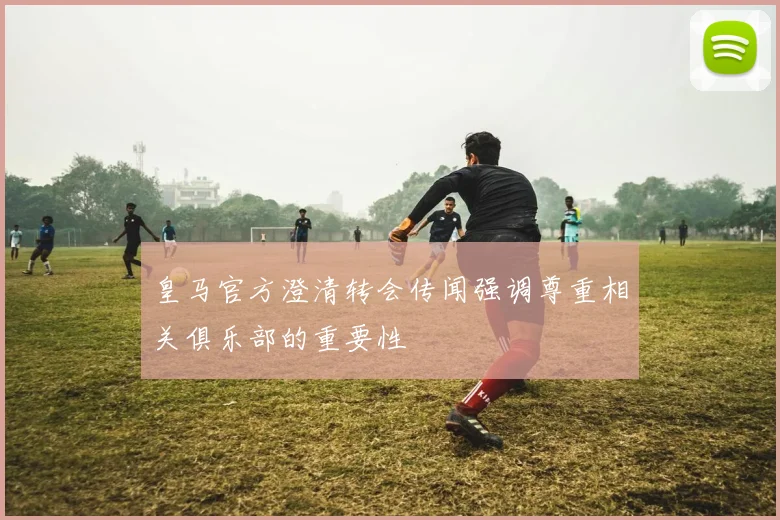 皇马官方澄清转会传闻强调尊重相关俱乐部的重要性