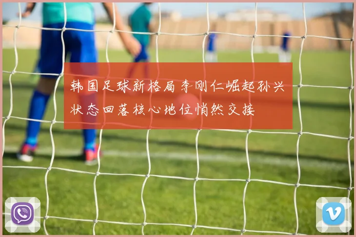 韩国足球新格局李刚仁崛起孙兴慜状态回落核心地位悄然交接