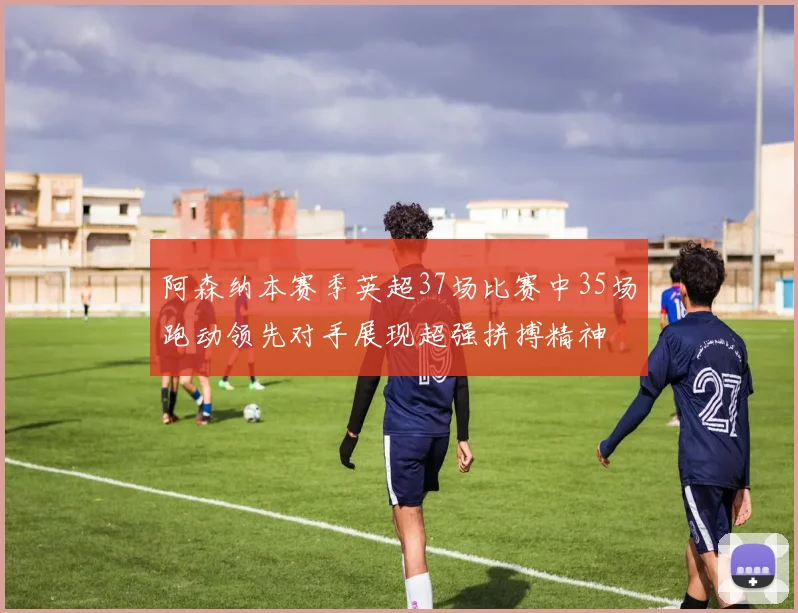 阿森纳本赛季英超37场比赛中35场跑动领先对手展现超强拼搏精神