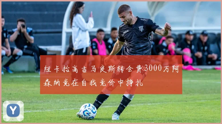纽卡抬高吉马良斯转会费3000万阿森纳竟在自我竞价中挣扎