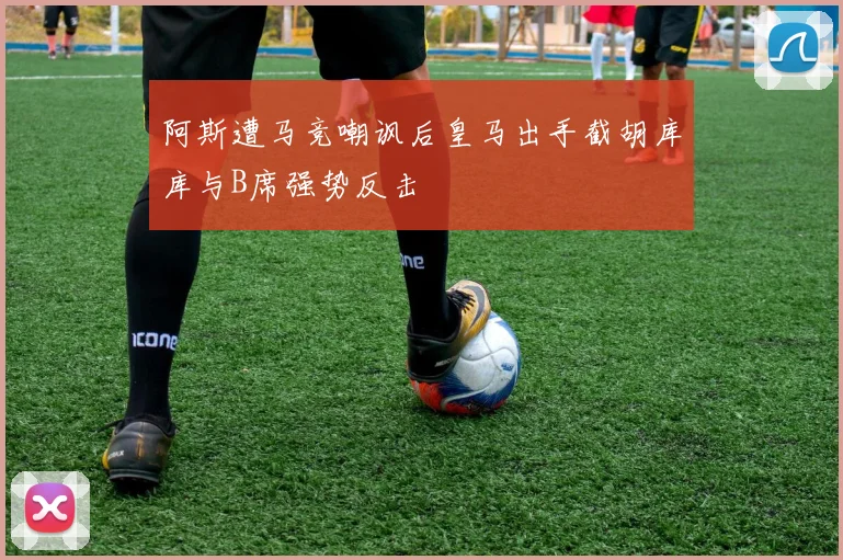 阿斯遭马竞嘲讽后皇马出手截胡库库与B席强势反击