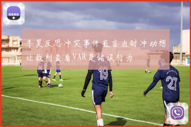 李昊反思冲突事件直言当时冲动想让裁判查看VAR是错误行为