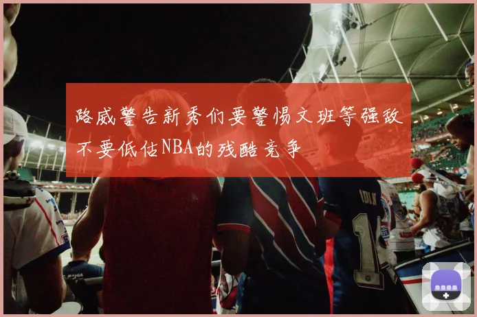 路威警告新秀们要警惕文班等强敌不要低估NBA的残酷竞争