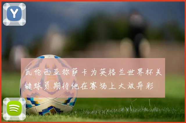 瓦伦西亚称萨卡为英格兰世界杯关键球员期待他在赛场上大放异彩