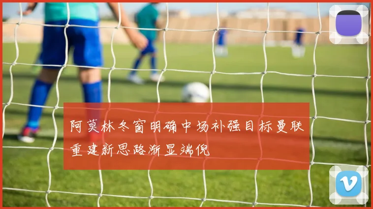 阿莫林冬窗明确中场补强目标曼联重建新思路渐显端倪