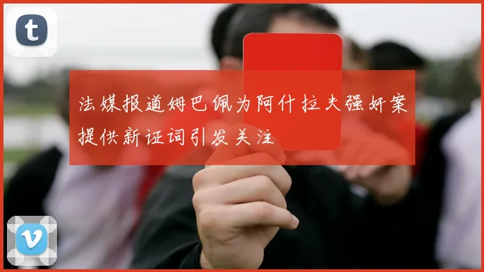 法媒报道姆巴佩为阿什拉夫强奸案提供新证词引发关注