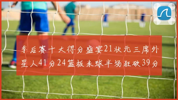 季后赛十大得分盛宴21状元三席外星人41分24篮板米球半场狂砍39分