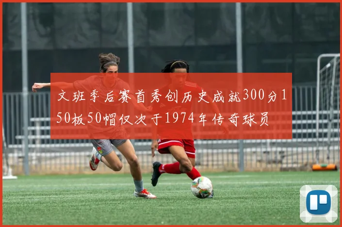 文班季后赛首秀创历史成就300分150板50帽仅次于1974年传奇球员